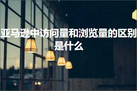 跨境电商知识:亚马逊中访问量和浏览量的区别是什么